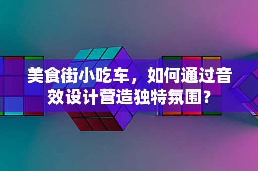 美食街小吃车，如何通过音效设计营造独特氛围？