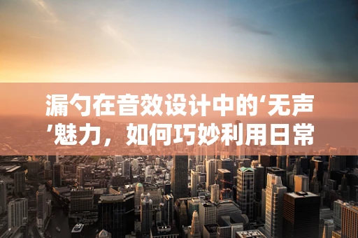 漏勺在音效设计中的‘无声’魅力，如何巧妙利用日常物品创造独特音效？