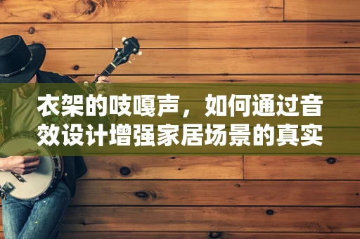 衣架的吱嘎声，如何通过音效设计增强家居场景的真实感？