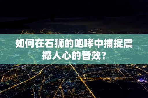 如何在石狮的咆哮中捕捉震撼人心的音效？