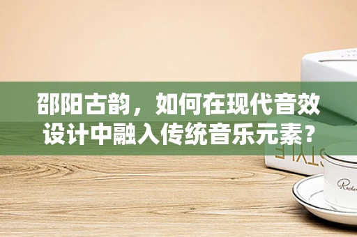 邵阳古韵，如何在现代音效设计中融入传统音乐元素？