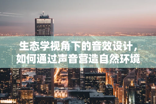 生态学视角下的音效设计，如何通过声音营造自然环境？