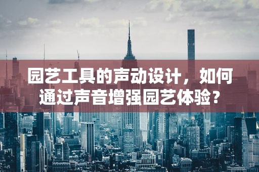 园艺工具的声动设计，如何通过声音增强园艺体验？