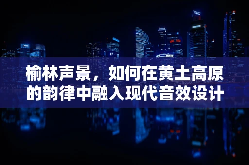 榆林声景，如何在黄土高原的韵律中融入现代音效设计？