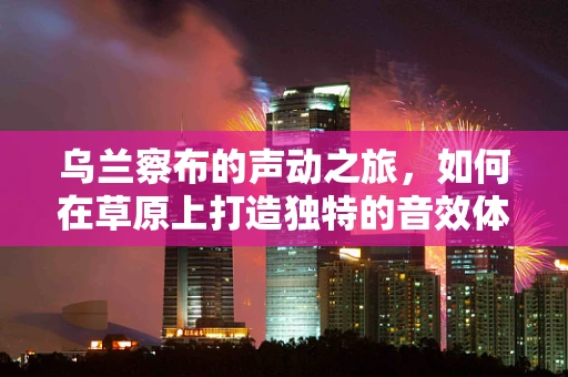 乌兰察布的声动之旅，如何在草原上打造独特的音效体验？