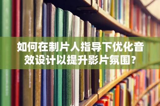 如何在制片人指导下优化音效设计以提升影片氛围？