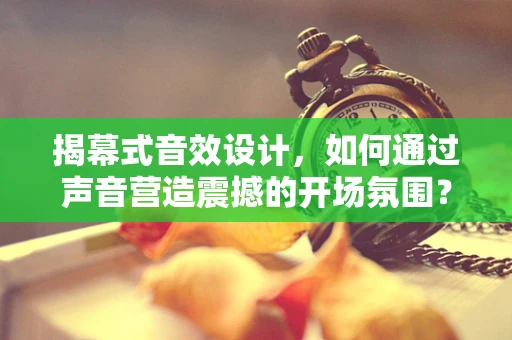 揭幕式音效设计，如何通过声音营造震撼的开场氛围？