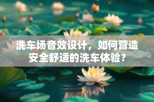 洗车场音效设计，如何营造安全舒适的洗车体验？