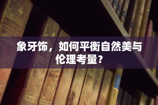 象牙饰，如何平衡自然美与伦理考量？