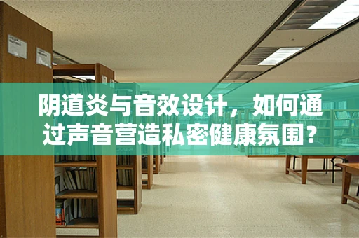阴道炎与音效设计，如何通过声音营造私密健康氛围？