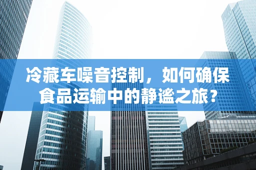 冷藏车噪音控制，如何确保食品运输中的静谧之旅？