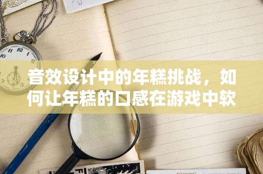 音效设计中的年糕挑战，如何让年糕的口感在游戏中软糯起来？