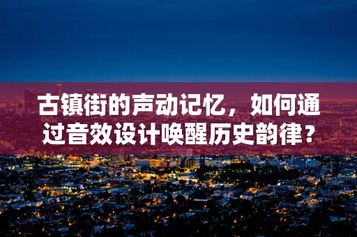 古镇街的声动记忆，如何通过音效设计唤醒历史韵律？