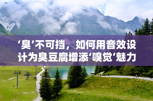 ‘臭’不可挡，如何用音效设计为臭豆腐增添‘嗅觉’魅力？