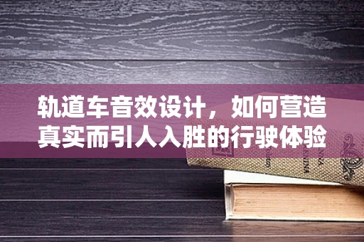 轨道车音效设计，如何营造真实而引人入胜的行驶体验？