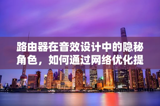 路由器在音效设计中的隐秘角色，如何通过网络优化提升音频传输质量？