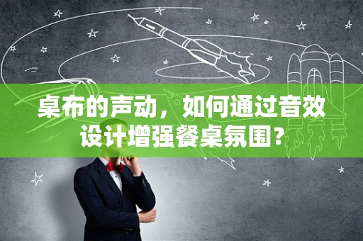 桌布的声动，如何通过音效设计增强餐桌氛围？