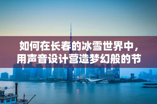 如何在长春的冰雪世界中，用声音设计营造梦幻般的节日氛围？