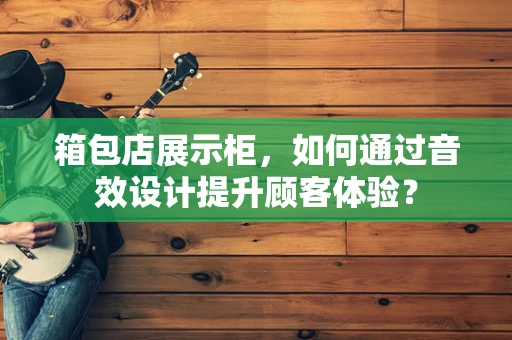 箱包店展示柜，如何通过音效设计提升顾客体验？