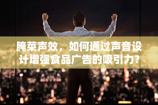 腌菜声效，如何通过声音设计增强食品广告的吸引力？
