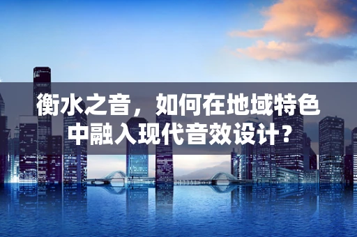 衡水之音，如何在地域特色中融入现代音效设计？