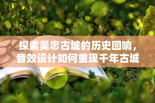 探索吴忠古城的历史回响，音效设计如何重现千年古城的韵味？