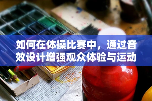 如何在体操比赛中，通过音效设计增强观众体验与运动员表现？