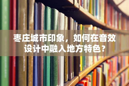 枣庄城市印象，如何在音效设计中融入地方特色？