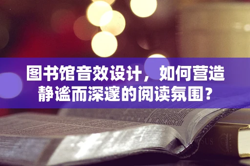 图书馆音效设计，如何营造静谧而深邃的阅读氛围？