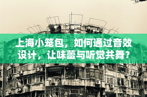 上海小笼包，如何通过音效设计，让味蕾与听觉共舞？