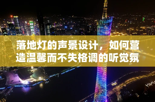 落地灯的声景设计，如何营造温馨而不失格调的听觉氛围？