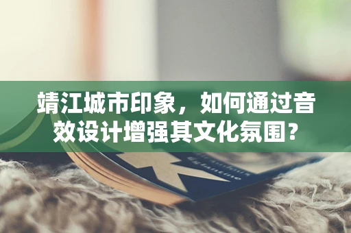 靖江城市印象，如何通过音效设计增强其文化氛围？