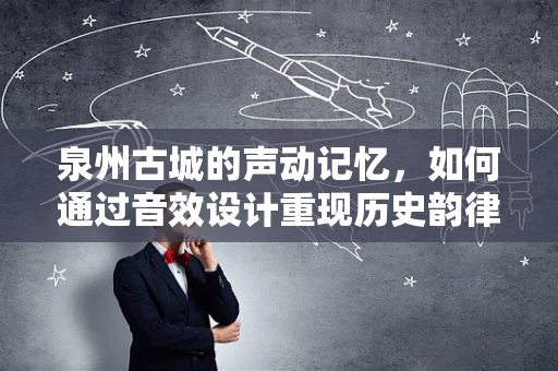 泉州古城的声动记忆，如何通过音效设计重现历史韵律？