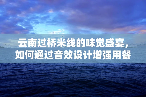 云南过桥米线的味觉盛宴，如何通过音效设计增强用餐体验？