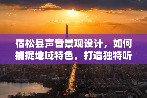 宿松县声音景观设计，如何捕捉地域特色，打造独特听觉体验？