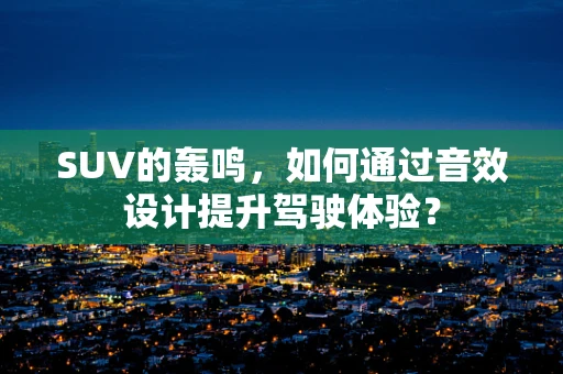 SUV的轰鸣，如何通过音效设计提升驾驶体验？