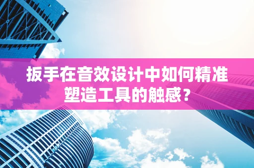 扳手在音效设计中如何精准塑造工具的触感？