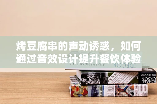 烤豆腐串的声动诱惑，如何通过音效设计提升餐饮体验？