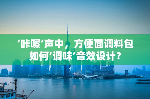 ‘咔嚓’声中，方便面调料包如何‘调味’音效设计？