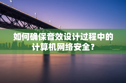 如何确保音效设计过程中的计算机网络安全？