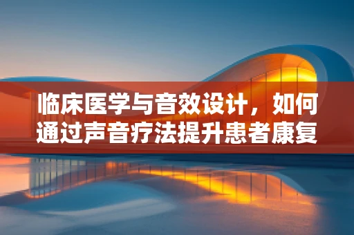 临床医学与音效设计，如何通过声音疗法提升患者康复体验？