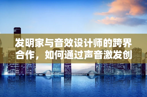 发明家与音效设计师的跨界合作，如何通过声音激发创意火花？