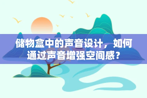 储物盒中的声音设计，如何通过声音增强空间感？