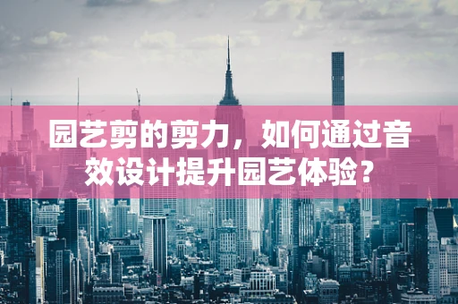 园艺剪的剪力，如何通过音效设计提升园艺体验？
