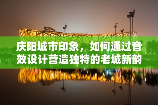 庆阳城市印象，如何通过音效设计营造独特的老城新韵？
