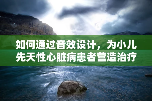 如何通过音效设计，为小儿先天性心脏病患者营造治疗中的心理支持？
