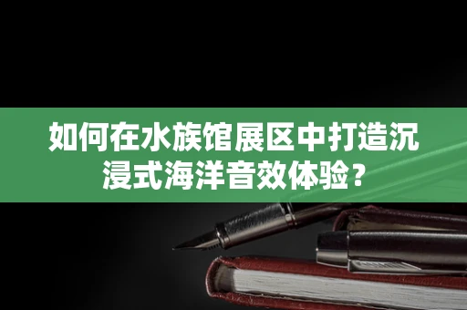 如何在水族馆展区中打造沉浸式海洋音效体验？