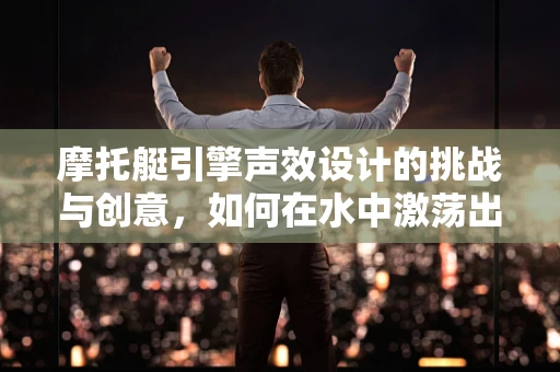 摩托艇引擎声效设计的挑战与创意，如何在水中激荡出独特韵律？