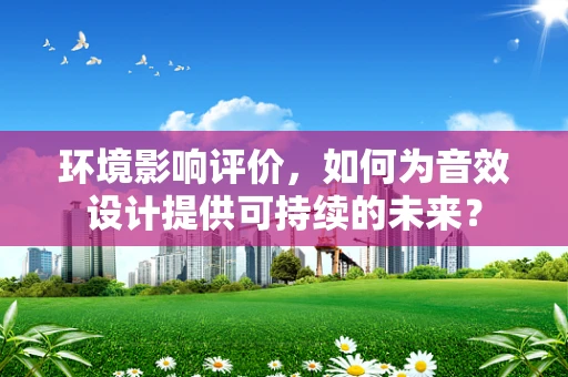 环境影响评价，如何为音效设计提供可持续的未来？