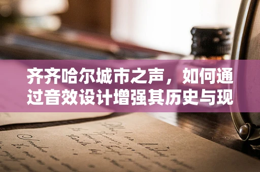 齐齐哈尔城市之声，如何通过音效设计增强其历史与现代交融的独特氛围？
